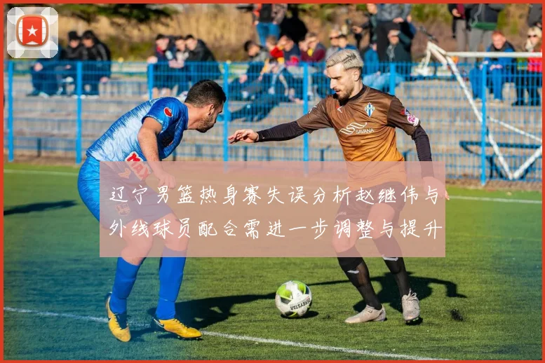 辽宁男篮热身赛失误分析赵继伟与外线球员配合需进一步调整与提升