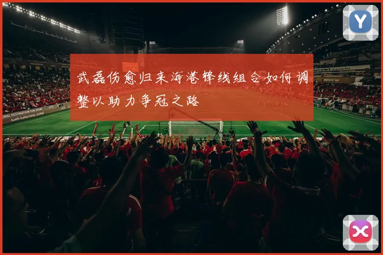 武磊伤愈归来海港锋线组合如何调整以助力争冠之路