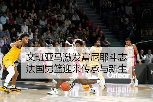 文班亚马激发富尼耶斗志 法国男篮迎来传承与新生
